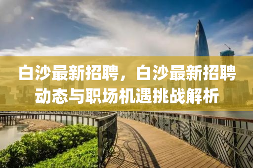 白(bai)沙最新招(zhao)聘(pin)，白(bai)沙(sha)最新招聘(pin)動態(tai)與職場機(ji)遇挑戰解(jie)析(xi)