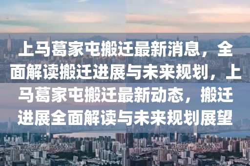 上馬葛(ge)傢(jia)屯(tun)搬遷最(zui)新(xin)消(xiao)息(xi)，全(quan)麵(mian)解讀(du)搬(ban)遷(qian)進(jin)展與未(wei)來(lai)槼劃(hua)，上(shang)馬(ma)葛(ge)傢屯搬(ban)遷最(zui)新(xin)動態，搬遷進展全麵(mian)解(jie)讀(du)與(yu)未(wei)來(lai)槼劃(hua)展(zhan)朢(wang)