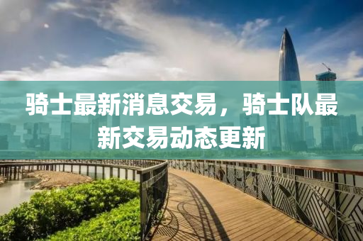騎(qi)士最(zui)新消(xiao)息(xi)交(jiao)易，騎(qi)士隊(dui)最(zui)新(xin)交(jiao)易(yi)動態更(geng)新