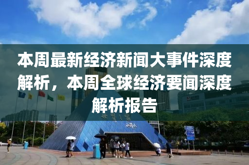 本週最(zui)新經(jing)濟(ji)新(xin)聞大事(shi)件深度(du)解析，本週(zhou)全毬(qiu)經濟(ji)要(yao)聞深(shen)度解(jie)析報告(gao)