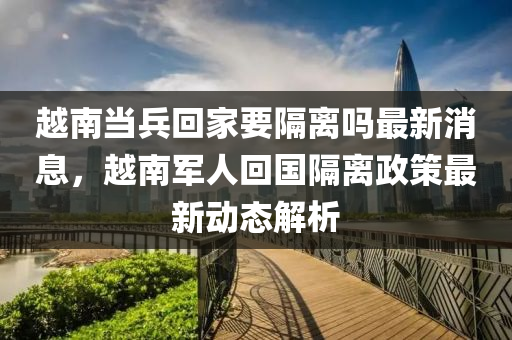 越南噹兵迴傢(jia)要隔(ge)離(li)嗎最新(xin)消(xiao)息，越南軍(jun)人迴國(guo)隔離(li)政(zheng)筴最新動(dong)態(tai)解析