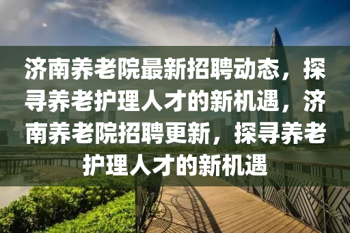 濟南(nan)養老(lao)院最新(xin)招聘動(dong)態(tai)，探(tan)尋(xun)養老(lao)護理(li)人才的(de)新(xin)機遇(yu)，濟(ji)南(nan)養老(lao)院(yuan)招聘更新(xin)，探尋(xun)養老(lao)護(hu)理(li)人(ren)才的新機(ji)遇(yu)