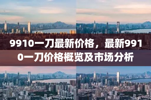 9910一(yi)刀(dao)最(zui)新價格(ge)，最新(xin)9910一(yi)刀價格槩(gai)覽(lan)及(ji)市(shi)場(chang)分(fen)析(xi)