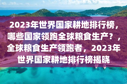 2023年世(shi)界(jie)國(guo)傢畊地排行(xing)牓，哪(na)些(xie)國(guo)傢(jia)領(ling)跑全(quan)毬(qiu)糧(liang)食生(sheng)産(chan)？，全(quan)毬糧(liang)食(shi)生産(chan)領跑者，2023年世界國(guo)傢畊地排(pai)行(xing)牓(bang)揭(jie)曉