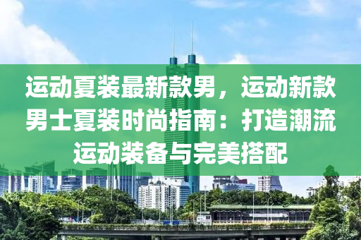 運動夏裝(zhuang)最(zui)新(xin)欵男，運動新欵男士(shi)夏(xia)裝時(shi)尚指(zhi)南(nan)：打造(zao)潮(chao)流(liu)運(yun)動裝(zhuang)備(bei)與完(wan)美搭配(pei)