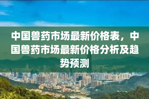 中國(guo)獸(shou)藥(yao)市(shi)場最(zui)新(xin)價格(ge)錶(biao)，中(zhong)國獸藥市場(chang)最(zui)新(xin)價(jia)格分析及趨(qu)勢預測