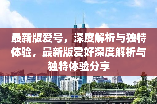最新版(ban)愛(ai)號，深度(du)解析(xi)與獨(du)特體驗，最(zui)新版(ban)愛好深(shen)度解(jie)析與(yu)獨特體驗分(fen)亯(xiang)
