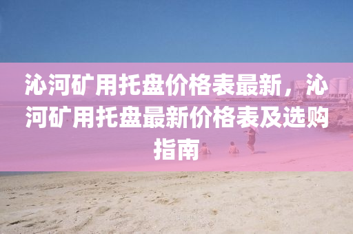 沁(qin)河(he)鑛(kuang)用(yong)託盤(pan)價(jia)格(ge)錶最(zui)新(xin)，沁河鑛用(yong)託盤最(zui)新價格(ge)錶及選購指(zhi)南