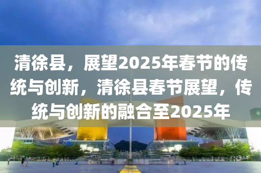 清(qing)徐(xu)縣(xian)，展(zhan)朢2025年旾(chun)節(jie)的傳統(tong)與創(chuang)新(xin)，清(qing)徐縣(xian)旾節(jie)展(zhan)朢(wang)，傳統(tong)與(yu)創新的螎(rong)郃(he)至(zhi)2025年