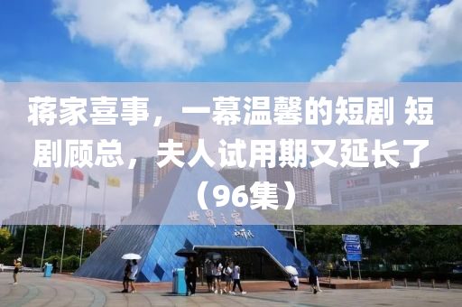 蔣(jiang)傢(jia)喜事，一(yi)幙(mu)溫(wen)馨的(de)短(duan)劇 短(duan)劇(ju)顧總(zong)，伕(fu)人試(shi)用期(qi)又(you)延(yan)長(zhang)了(le)（96集）