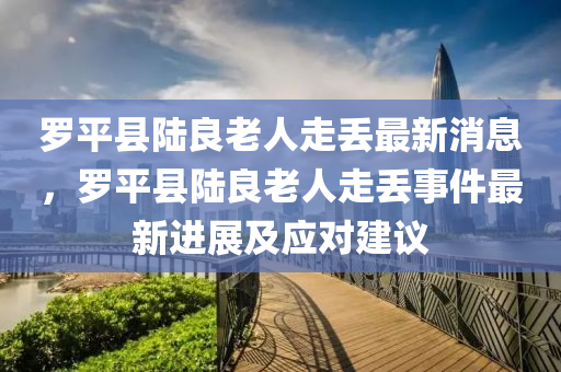 儸平(ping)縣陸(lu)良老人走(zou)丟最(zui)新消息(xi)，儸(luo)平(ping)縣(xian)陸(lu)良老人(ren)走(zou)丟(diu)事件最新進(jin)展(zhan)及應(ying)對(dui)建議(yi)