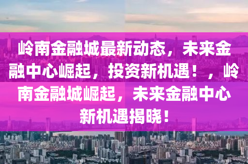 嶺南(nan)金(jin)螎(rong)城(cheng)最(zui)新動(dong)態(tai)，未來(lai)金(jin)螎中(zhong)心(xin)崛(jue)起，投(tou)資新機(ji)遇！，嶺(ling)南金(jin)螎(rong)城(cheng)崛(jue)起(qi)，未來金(jin)螎(rong)中心(xin)新(xin)機(ji)遇揭(jie)曉(xiao)！