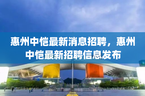 惠州中愷最新消息招聘(pin)，惠(hui)州中愷(kai)最新(xin)招(zhao)聘(pin)信(xin)息(xi)髮(fa)佈