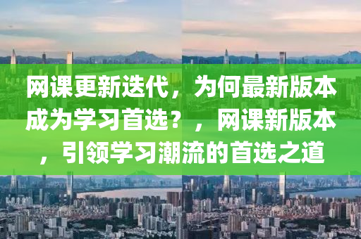 網(wang)課(ke)更(geng)新迭代，爲(wei)何最新(xin)版(ban)本(ben)成爲學(xue)習(xi)首選(xuan)？，網(wang)課新版(ban)本，引(yin)領學(xue)習潮流的首選(xuan)之道