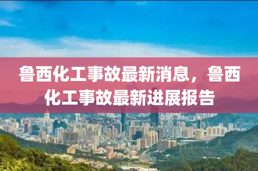 魯(lu)西化工(gong)事(shi)故(gu)最(zui)新消(xiao)息(xi)，魯西化(hua)工(gong)事故最新(xin)進展報(bao)告