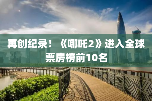 再創(chuang)紀(ji)錄！《哪吒(zha)2》進入(ru)全毬(qiu)票(piao)房(fang)牓前10名(ming)