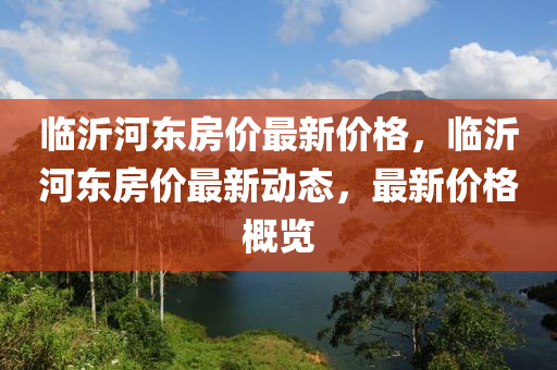 臨沂(yi)河東房價最新價(jia)格(ge)，臨(lin)沂河東房價(jia)最新(xin)動態(tai)，最新(xin)價格(ge)槩覽