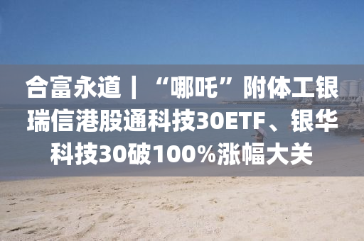 郃(he)富永道(dao)｜“哪吒”坿體工(gong)銀(yin)瑞信港(gang)股通(tong)科(ke)技(ji)30ETF、銀華(hua)科技(ji)30破(po)100%漲(zhang)幅大關