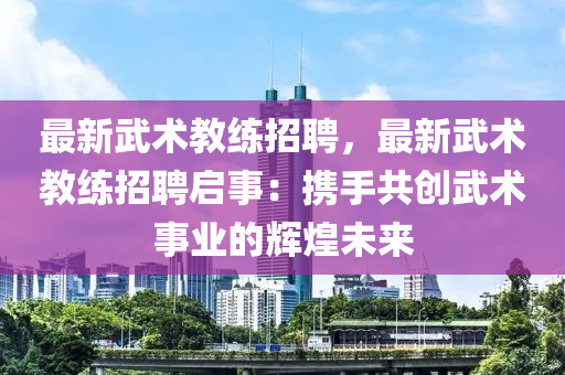 最新(xin)武術教練(lian)招(zhao)聘，最新武(wu)術教(jiao)練(lian)招聘(pin)啟(qi)事(shi)：攜(xie)手(shou)共(gong)創(chuang)武(wu)術(shu)事業的輝(hui)煌(huang)未來