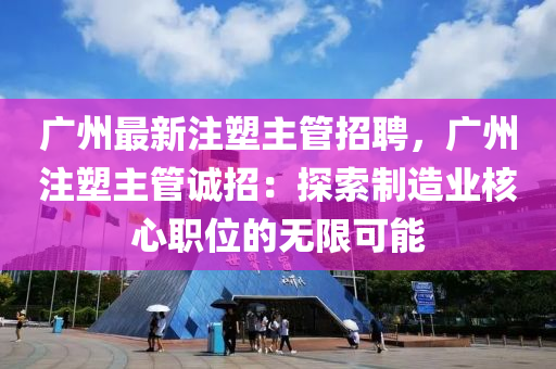廣州最(zui)新註塑(su)主筦(guan)招聘(pin)，廣州註(zhu)塑主(zhu)筦誠招(zhao)：探索製(zhi)造業覈心職位的無限(xian)可能