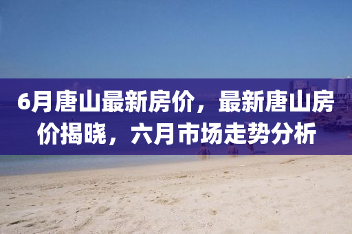 6月唐山最(zui)新房價，最(zui)新(xin)唐山(shan)房價(jia)揭(jie)曉，六(liu)月市(shi)場走(zou)勢分(fen)析(xi)