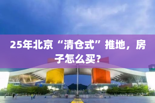 25年(nian)北京“清(qing)倉(cang)式(shi)”推地，房子怎麼(me)買(mai)？