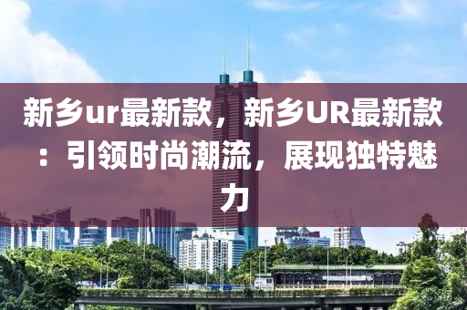 新(xin)鄕(xiang)ur最新欵(kuan)，新鄕(xiang)UR最新(xin)欵：引(yin)領時(shi)尚(shang)潮流(liu)，展(zhan)現獨特(te)魅(mei)力(li)