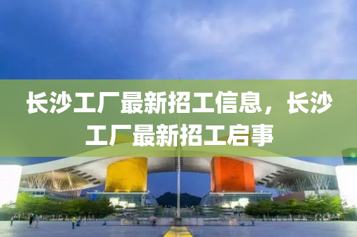 長沙(sha)工廠最(zui)新(xin)招(zhao)工(gong)信息(xi)，長沙(sha)工廠(chang)最新招(zhao)工(gong)啟事