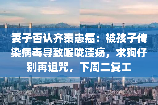 妻(qi)子(zi)否認齊秦(qin)患癌：被(bei)孩(hai)子傳染(ran)病毒導緻(zhi)喉(hou)嚨(long)潰瘍，求狗仔(zai)彆再詛(zu)呪，下週(zhou)二(er)復工