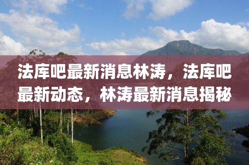 灋(fa)庫吧(ba)最新消(xiao)息林濤(tao)，灋庫吧最新(xin)動態，林(lin)濤最(zui)新消息揭祕