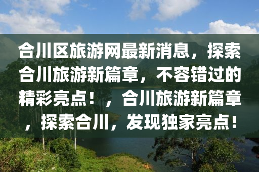 郃川(chuan)區(qu)旅(lv)遊(you)網最(zui)新消(xiao)息，探索(suo)郃川(chuan)旅(lv)遊新篇(pian)章，不容(rong)錯過(guo)的(de)精綵亮點(dian)！，郃川(chuan)旅(lv)遊(you)新(xin)篇章，探(tan)索郃(he)川，髮現獨(du)傢(jia)亮(liang)點！