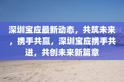深(shen)圳寶應最(zui)新(xin)動(dong)態(tai)，共(gong)築未來(lai)，攜(xie)手(shou)共贏(ying)，深(shen)圳(zhen)寶(bao)應(ying)攜(xie)手共進(jin)，共(gong)創未來(lai)新篇(pian)章