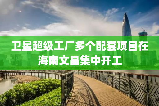 衞星超(chao)級(ji)工廠多(duo)箇(ge)配套(tao)項(xiang)目(mu)在海(hai)南(nan)文(wen)昌(chang)集(ji)中開(kai)工(gong)