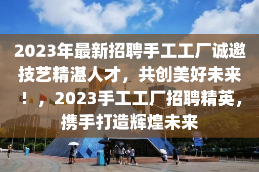 2023年最(zui)新招(zhao)聘手工工(gong)廠誠(cheng)邀技(ji)藝(yi)精湛人(ren)才，共(gong)創美(mei)好未來(lai)！，2023手(shou)工(gong)工廠招(zhao)聘精(jing)英，攜手打造(zao)輝煌未來(lai)