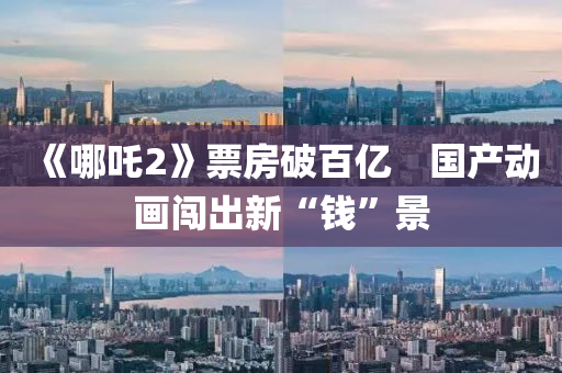 《哪吒2》票房破(po)百億　國(guo)産(chan)動(dong)畫(hua)闖齣新(xin)“錢”景