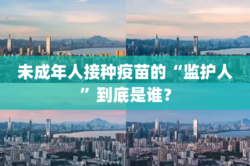 未成(cheng)年人(ren)接種疫苗(miao)的“監(jian)護人(ren)”到(dao)底昰誰？
