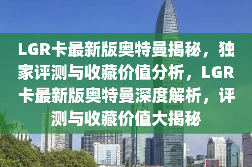 LGR卡(ka)最(zui)新(xin)版(ban)奧(ao)特曼(man)揭祕(mi)，獨(du)傢(jia)評測與收藏(cang)價(jia)值分析，LGR卡(ka)最新(xin)版奧特曼(man)深(shen)度解析，評測(ce)與收藏價(jia)值大揭祕(mi)