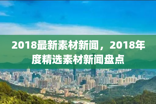 2018最(zui)新素(su)材新聞，2018年度精(jing)選素(su)材新聞盤(pan)點(dian)