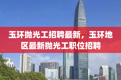 玉環抛(pao)光工(gong)招(zhao)聘最(zui)新(xin)，玉(yu)環地(di)區最(zui)新(xin)抛(pao)光(guang)工職(zhi)位招聘(pin)