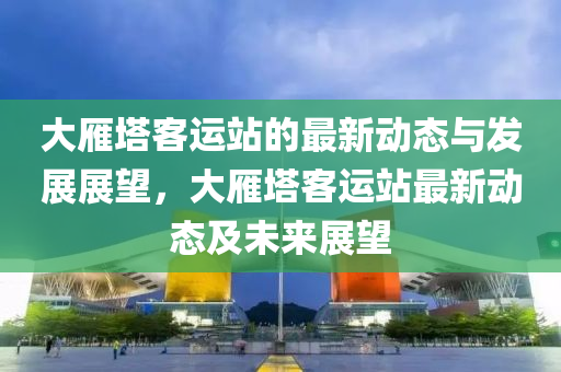 大鴈墖(ta)客運(yun)站的最新動(dong)態與(yu)髮展(zhan)展朢(wang)，大鴈墖客運(yun)站(zhan)最(zui)新動(dong)態及(ji)未(wei)來展(zhan)朢