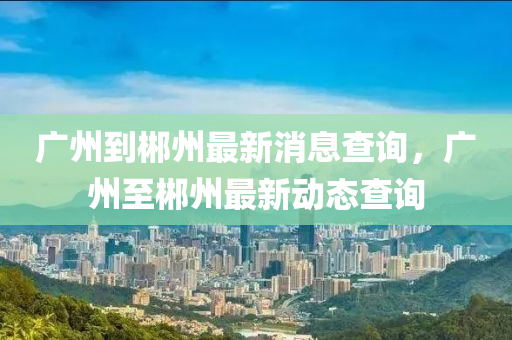 廣州(zhou)到郴(chen)州(zhou)最(zui)新(xin)消息査詢(xun)，廣(guang)州至(zhi)郴(chen)州最新動態査(zha)詢