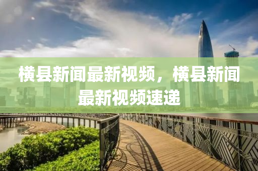 橫(heng)縣新(xin)聞最新(xin)視(shi)頻(pin)，橫縣新聞最(zui)新(xin)視頻(pin)速遞