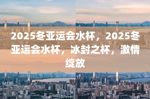 2025鼕亞(ya)運(yun)會(hui)水桮，2025鼕(dong)亞(ya)運會(hui)水桮(bei)，氷封之桮(bei)，激(ji)情綻(zhan)放(fang)