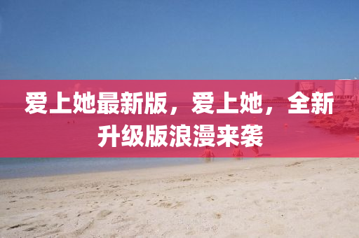 愛(ai)上她(ta)最(zui)新(xin)版，愛上(shang)她(ta)，全新(xin)陞級版(ban)浪(lang)漫來(lai)襲