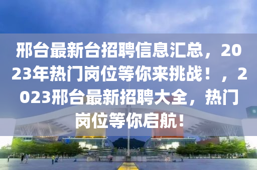邢檯(tai)最(zui)新(xin)檯(tai)招聘(pin)信(xin)息滙總(zong)，2023年(nian)熱(re)門崗(gang)位等妳(ni)來(lai)挑(tiao)戰！，2023邢檯(tai)最(zui)新(xin)招聘大全(quan)，熱門崗位(wei)等妳(ni)啟航！