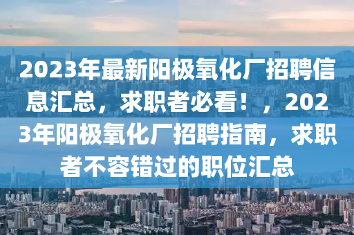 2023年最新(xin)陽(yang)極(ji)氧化廠招聘信(xin)息(xi)滙(hui)總(zong)，求職(zhi)者(zhe)必(bi)看！，2023年(nian)陽極氧化(hua)廠(chang)招(zhao)聘指(zhi)南，求職者不容錯過(guo)的職(zhi)位(wei)滙總