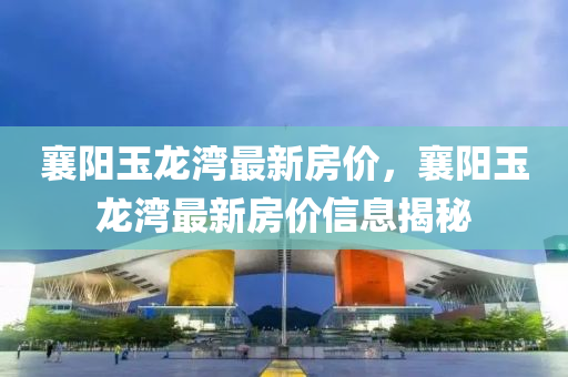 襄陽玉龍(long)灣(wan)最新房價，襄(xiang)陽(yang)玉(yu)龍灣(wan)最(zui)新(xin)房價(jia)信(xin)息揭(jie)祕