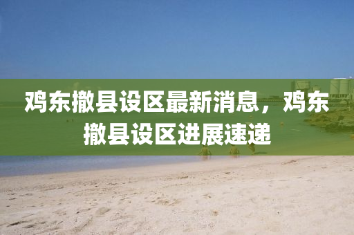 鷄(ji)東撤(che)縣設(she)區最新(xin)消(xiao)息(xi)，鷄(ji)東(dong)撤縣(xian)設區進展速遞