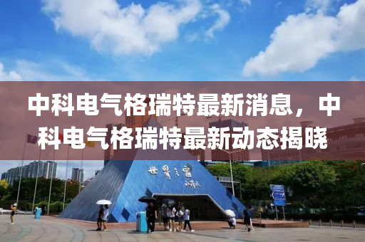 中(zhong)科(ke)電(dian)氣(qi)格(ge)瑞特最新(xin)消(xiao)息，中(zhong)科(ke)電氣格(ge)瑞特(te)最新動(dong)態揭曉