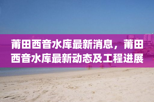 莆(pu)田西音(yin)水(shui)庫(ku)最新消(xiao)息，莆田西音(yin)水庫(ku)最(zui)新動態及(ji)工程(cheng)進展(zhan)